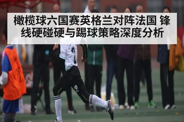 橄榄球六国赛英格兰对阵法国 锋线硬碰硬与踢球策略深度分析