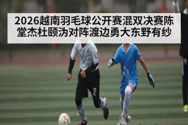 2026越南羽毛球公开赛混双决赛陈堂杰杜颐沩对阵渡边勇大东野有纱