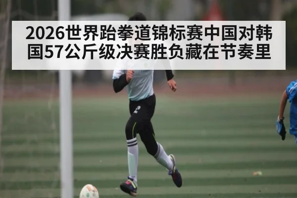 2026世界跆拳道锦标赛中国对韩国57公斤级决赛胜负藏在节奏里