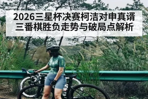 2026三星杯决赛柯洁对申真谞三番棋胜负走势与破局点解析